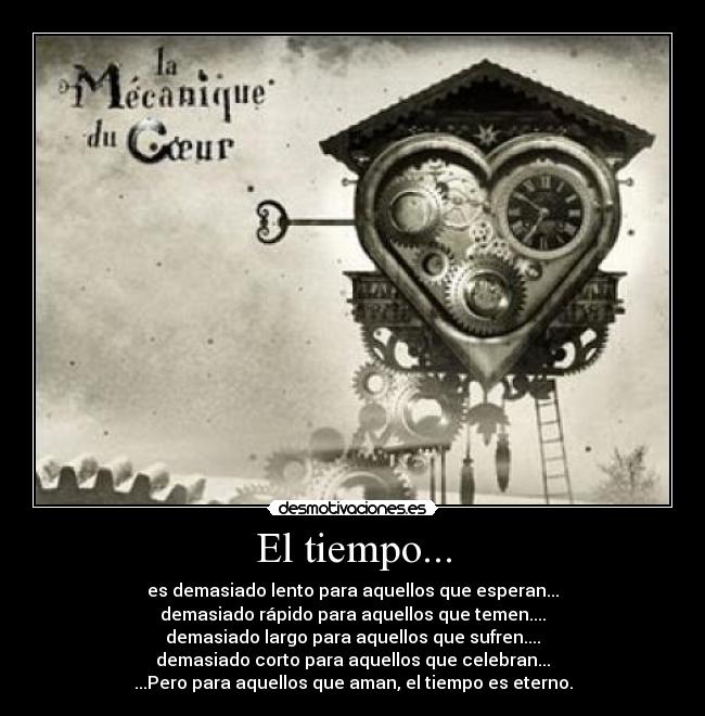 El tiempo... - es demasiado lento para aquellos que esperan...
demasiado rápido para aquellos que temen....
demasiado largo para aquellos que sufren....
demasiado corto para aquellos que celebran...
...Pero para aquellos que aman, el tiempo es eterno.