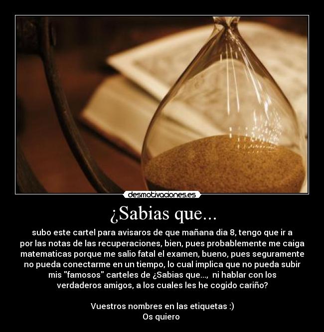 ¿Sabias que... - subo este cartel para avisaros de que mañana dia 8, tengo que ir a
por las notas de las recuperaciones, bien, pues probablemente me caiga
matematicas porque me salio fatal el examen, bueno, pues seguramente
no pueda conectarme en un tiempo, lo cual implica que no pueda subir
mis famosos carteles de ¿Sabias que...,  ni hablar con los
verdaderos amigos, a los cuales les he cogido cariño?

Vuestros nombres en las etiquetas :)
Os quiero 