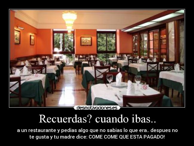 Recuerdas? cuando ibas.. - a un restaurante y pedias algo que no sabias lo que era.. despues no
te gusta y tu madre dice: COME COME QUE ESTA PAGADO!