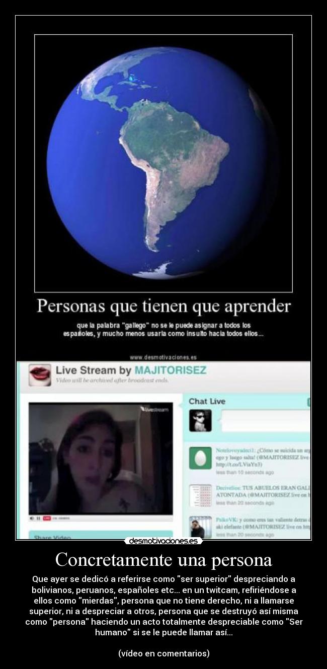 Concretamente una persona - Que ayer se dedicó a referirse como ser superior despreciando a
bolivianos, peruanos, españoles etc... en un twitcam, refiriéndose a
ellos como mierdas, persona que no tiene derecho, ni a llamarse
superior, ni a despreciar a otros, persona que se destruyó así misma
como persona haciendo un acto totalmente despreciable como Ser
humano si se le puede llamar así...
(vídeo en comentarios)