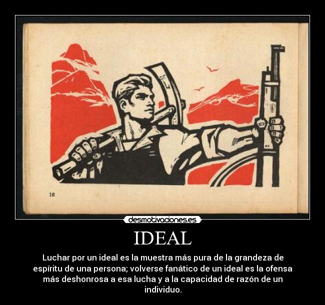 IDEAL - Luchar por un ideal es la muestra más pura de la grandeza de
espíritu de una persona; volverse fanático de un ideal es la ofensa
más deshonrosa a esa lucha y a la capacidad de razón de un
individuo.