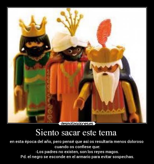 Siento sacar este tema - en esta época del año, pero pensé que así os resultaría menos doloroso
cuando os confiese que:
-Los padres no existen, son los reyes magos.
Pd. el negro se esconde en el armario para evitar sospechas.