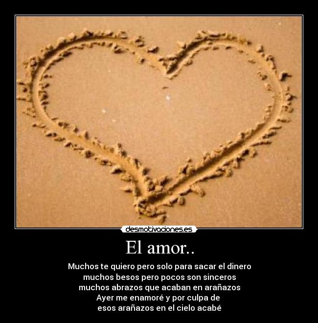 El amor.. - Muchos te quiero pero solo para sacar el dinero
muchos besos pero pocos son sinceros
muchos abrazos que acaban en arañazos
Ayer me enamoré y por culpa de
esos arañazos en el cielo acabé