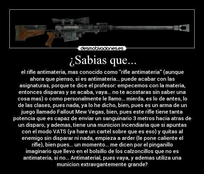 ¿Sabias que... - el rifle antimateria, mas conocido como rifle antimateria (aunque
ahora que pienso, si es antimateria... puede acabar con las
asignaturas, porque te dice el profesor: empecemos con la materia,
entonces disparas y se acaba, vaya... no te acostaras sin saber una
cosa mas) o como personalmente le llamo... mierda, es lo de antes, lo
de las clases, pues nada, ya lo he dicho, bien, pues es un arma de un
juego llamado Fallout Mew Vegas, bien, pues este rifle tiene tanta
potencia que es capaz de enviar un sanguinario 3 metros hacia atras de
un disparo, y ademas, tiene una municion incendiaria que si apuntas
con el modo VATS (ya hare un cartel sobre que es eso) y quitas al
enemigo sin disparar ni nada, empieza a arder (le pone caliente el
rifle), bien pues... un momento... me dicen por el pinganillo
imaginario que llevo en el bolsillo de los calzoncillos que no es
antimateria, si no... Antimaterial, pues vaya, y ademas utiliza una
municion extravgantemente grande?