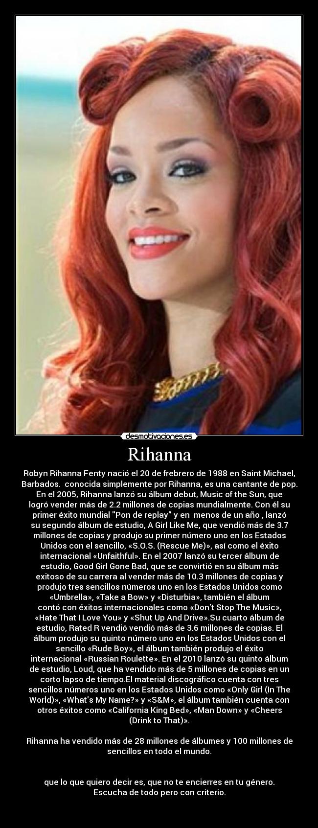 Rihanna - Robyn Rihanna Fenty nació el 20 de frebrero de 1988 en Saint Michael,
Barbados.  conocida simplemente por Rihanna, es una cantante de pop.
En el 2005, Rihanna lanzó su álbum debut, Music of the Sun, que
logró vender más de 2.2 millones de copias mundialmente. Con él su
primer éxito mundial Pon de replay y en  menos de un año , lanzó
su segundo álbum de estudio, A Girl Like Me, que vendió más de 3.7
millones de copias y produjo su primer número uno en los Estados
Unidos con el sencillo, «S.O.S. (Rescue Me)», así como el éxito
internacional «Unfaithful». En el 2007 lanzó su tercer álbum de
estudio, Good Girl Gone Bad, que se convirtió en su álbum más
exitoso de su carrera al vender más de 10.3 millones de copias y
produjo tres sencillos números uno en los Estados Unidos como
«Umbrella», «Take a Bow» y «Disturbia», también el álbum
contó con éxitos internacionales como «Dont Stop The Music»,
«Hate That I Love You» y «Shut Up And Drive».Su cuarto álbum de
estudio, Rated R vendió vendió más de 3.6 millones de copias. El
álbum produjo su quinto número uno en los Estados Unidos con el
sencillo «Rude Boy», el álbum también produjo el éxito
internacional «Russian Roulette». En el 2010 lanzó su quinto álbum
de estudio, Loud, que ha vendido más de 5 millones de copias en un
corto lapso de tiempo.El material discográfico cuenta con tres
sencillos números uno en los Estados Unidos como «Only Girl (In The
World)», «Whats My Name?» y «S&M», el álbum también cuenta con
otros éxitos como «California King Bed», «Man Down» y «Cheers
(Drink to That)».
  
Rihanna ha vendido más de 28 millones de álbumes y 100 millones de
sencillos en todo el mundo.


que lo que quiero decir es, que no te encierres en tu género.
Escucha de todo pero con criterio.

