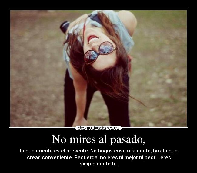 No mires al pasado, - lo que cuenta es el presente. No hagas caso a la gente, haz lo que
creas conveniente. Recuerda: no eres ni mejor ni peor... eres
simplemente tú.