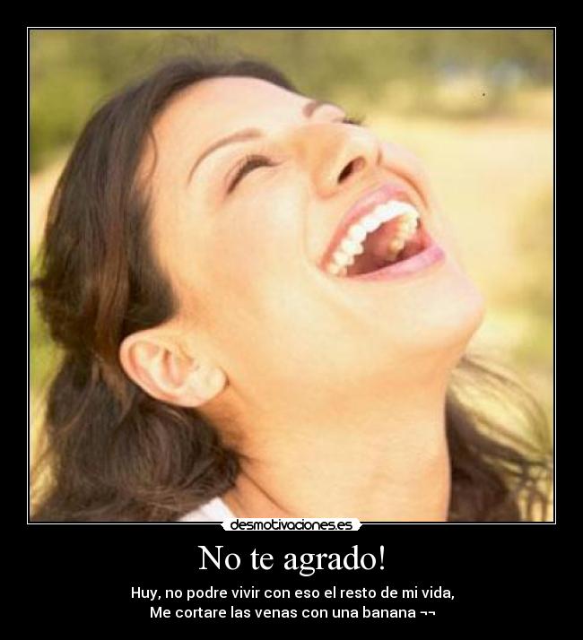 No te agrado! - Huy, no podre vivir con eso el resto de mi vida,
Me cortare las venas con una banana ¬¬