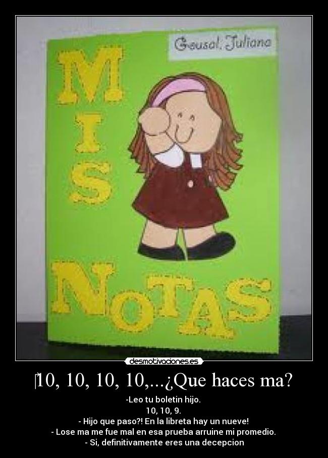 ‎10, 10, 10, 10,...¿Que haces ma? - -Leo tu boletin hijo. 
10, 10, 9. 
- Hijo que paso?! En la libreta hay un nueve! 
- Lose ma me fue mal en esa prueba arruine mi promedio. 
- Si, definitivamente eres una decepcion