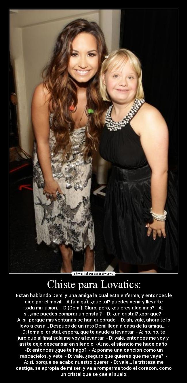 Chiste para Lovatics: - Estan hablando Demi y una amiga la cual esta enferma, y entonces le
dice por el movil: - A (amiga): ¿que tal? puedes venir y llevarte
toda mi ilusion. - D (Demi): Claro, pero, ¿quieres algo mas? - A:
si, ¿me puedes comprar un cristal? - D: ¿un cristal? ¿por que? -
A: si, porque mis ventanas se han quebrado - D: ah, vale, ahora te lo
llevo a casa... Despues de un rato Demi llega a casa de la amiga... -
D: toma el cristal, espera, que te ayude a levantar - A: no, no, te
juro que al final sola me voy a levantar - D: vale, entonces me voy y
asi te dejo descansar en silencio -A: no, el silencio me hace daño
-D: entonces ¿que te hago? - A: ponme una cancion como un
rascacielos, y vete - D: vale, ¿seguro que quieres que me vaya? -
A: si, porque se acabo nuestro querer - D: vale... la tristeza me
castiga, se apropia de mi ser, y va a romperme todo el corazon, como
un cristal que se cae al suelo.