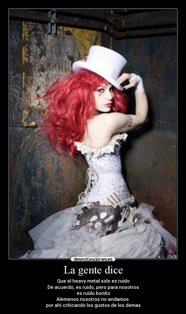 La gente dice - Que el heavy metal solo es ruido
De acuerdo, es ruido, pero para nosotros
es ruido bonito
Alemenos nosotros no andamos 
por ahi criticando los gustos de los demas