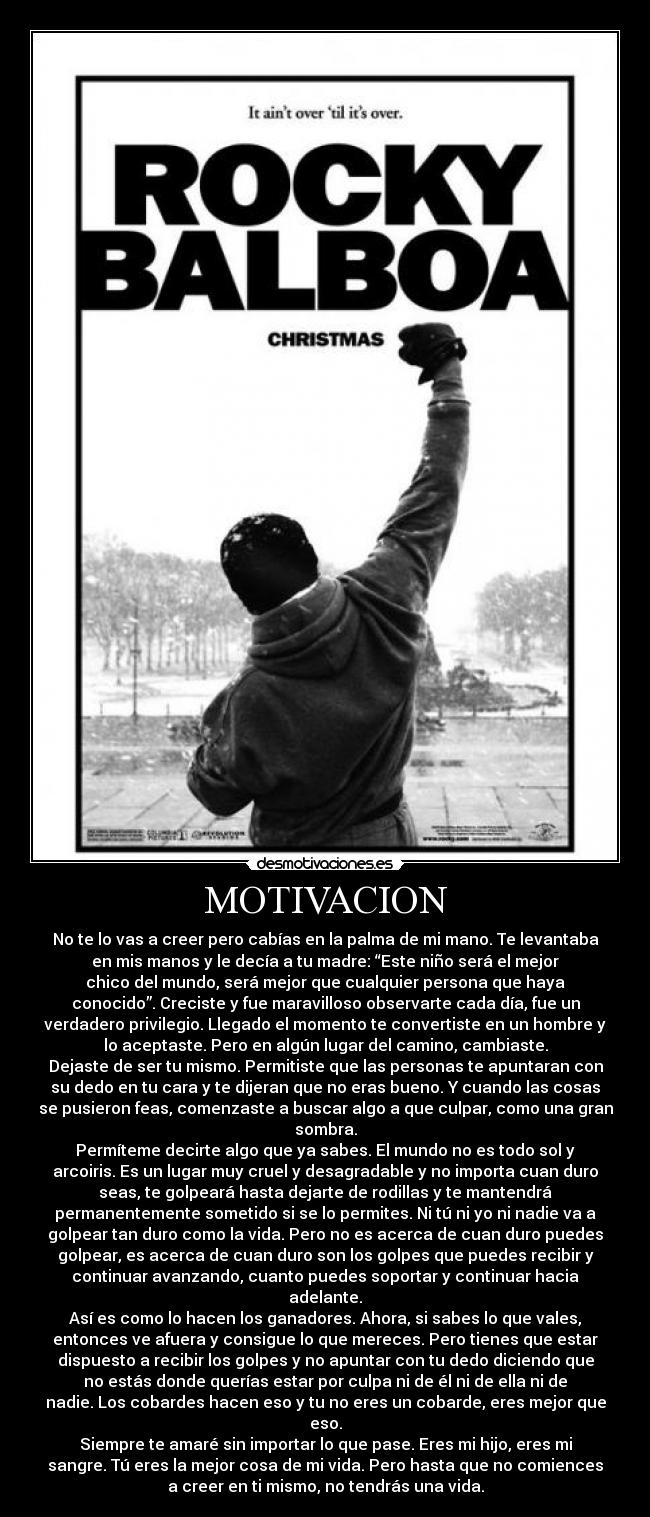 MOTIVACION - No te lo vas a creer pero cabías en la palma de mi mano. Te levantaba
en mis manos y le decía a tu madre: “Este niño será el mejor
chico del mundo, será mejor que cualquier persona que haya
conocido”. Creciste y fue maravilloso observarte cada día, fue un
verdadero privilegio. Llegado el momento te convertiste en un hombre y
lo aceptaste. Pero en algún lugar del camino, cambiaste.
Dejaste de ser tu mismo. Permitiste que las personas te apuntaran con
su dedo en tu cara y te dijeran que no eras bueno. Y cuando las cosas
se pusieron feas, comenzaste a buscar algo a que culpar, como una gran
sombra.
Permíteme decirte algo que ya sabes. El mundo no es todo sol y
arcoiris. Es un lugar muy cruel y desagradable y no importa cuan duro
seas, te golpeará hasta dejarte de rodillas y te mantendrá
permanentemente sometido si se lo permites. Ni tú ni yo ni nadie va a
golpear tan duro como la vida. Pero no es acerca de cuan duro puedes
golpear, es acerca de cuan duro son los golpes que puedes recibir y
continuar avanzando, cuanto puedes soportar y continuar hacia
adelante.
Así es como lo hacen los ganadores. Ahora, si sabes lo que vales,
entonces ve afuera y consigue lo que mereces. Pero tienes que estar
dispuesto a recibir los golpes y no apuntar con tu dedo diciendo que
no estás donde querías estar por culpa ni de él ni de ella ni de
nadie. Los cobardes hacen eso y tu no eres un cobarde, eres mejor que
eso.
Siempre te amaré sin importar lo que pase. Eres mi hijo, eres mi
sangre. Tú eres la mejor cosa de mi vida. Pero hasta que no comiences
a creer en ti mismo, no tendrás una vida.