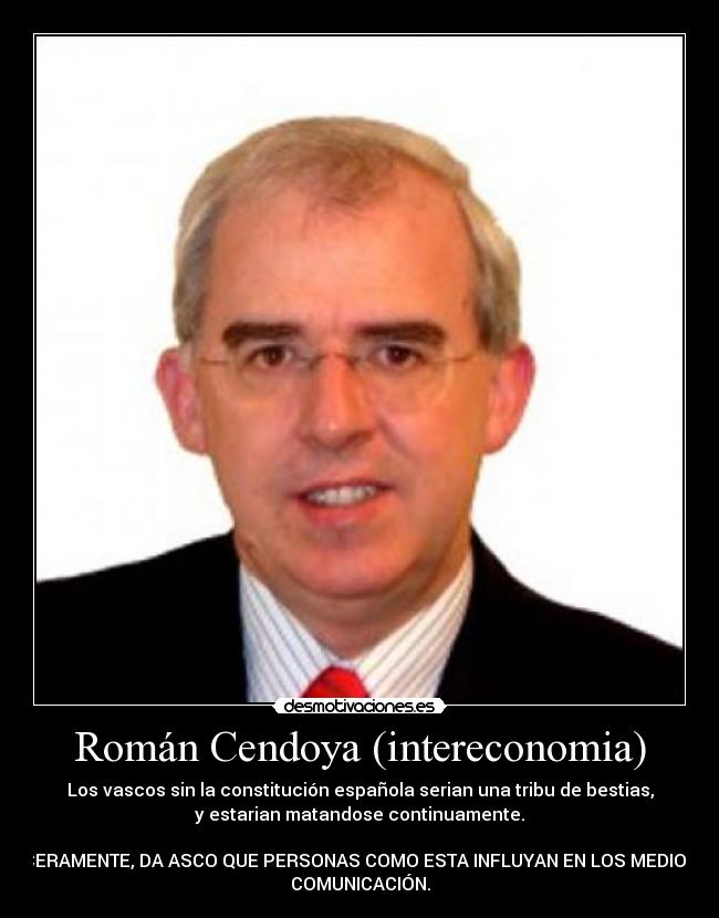 Román Cendoya (intereconomia) - Los vascos sin la constitución española serian una tribu de bestias,
y estarian matandose continuamente.

SINCERAMENTE, DA ASCO QUE PERSONAS COMO ESTA INFLUYAN EN LOS MEDIOS DE
COMUNICACIÓN.