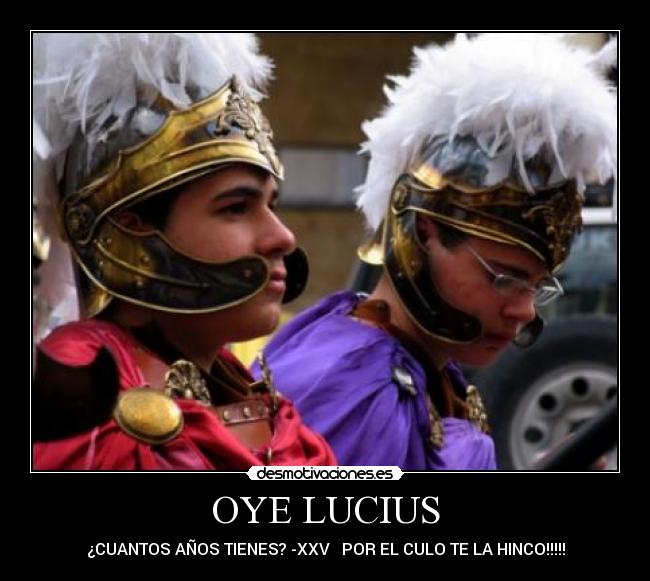 OYE LUCIUS - ¿CUANTOS AÑOS TIENES? -XXV   POR EL CULO TE LA HINCO!!!!!
