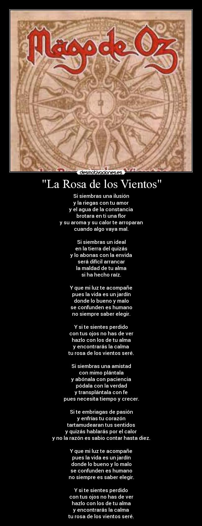 La Rosa de los Vientos - Si siembras una ilusión
y la riegas con tu amor
y el agua de la constancia
brotara en ti una flor
y su aroma y su calor te arroparan
cuando algo vaya mal.
Si siembras un ideal
en la tierra del quizás
y lo abonas con la envida
será difícil arrancar
la maldad de tu alma
si ha hecho raíz.
Y que mi luz te acompañe
pues la vida es un jardín
donde lo bueno y malo
se confunden es humano
no siempre saber elegir.
Y si te sientes perdido
con tus ojos no has de ver
hazlo con los de tu alma
y encontrarás la calma
tu rosa de los vientos seré.
Si siembras una amistad
con mimo plántala
y abónala con paciencia
pódala con la verdad
y transplántala con fe
pues necesita tiempo y crecer.
Si te embriagas de pasión
y enfrías tu corazón
tartamudearan tus sentidos
y quizás hablarás por el calor
y no la razón es sabio contar hasta diez.
Y que mi luz te acompañe
pues la vida es un jardín
donde lo bueno y lo malo
se confunden es humano
no siempre es saber elegir.
Y si te sientes perdido
con tus ojos no has de ver
hazlo con los de tu alma
y encontrarás la calma
tu rosa de los vientos seré.
