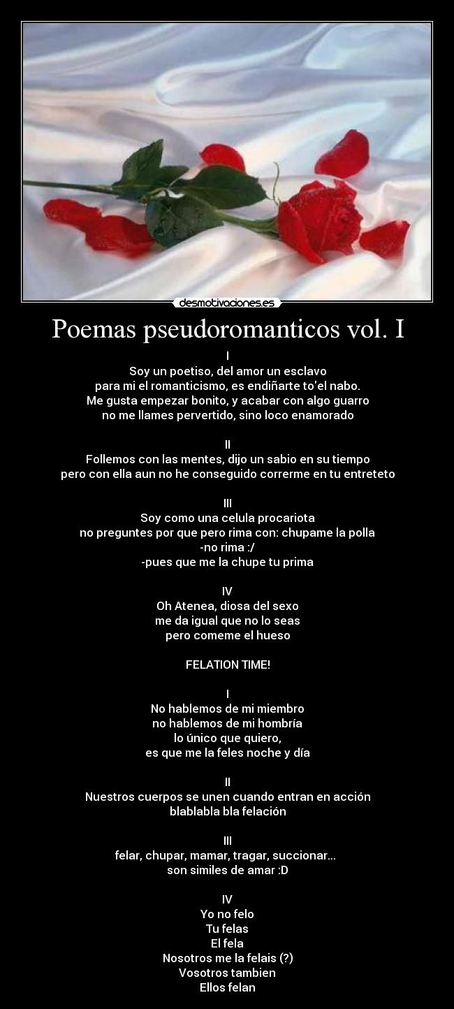 Poemas pseudoromanticos vol. I - I
Soy un poetiso, del amor un esclavo
para mi el romanticismo, es endiñarte toel nabo.
Me gusta empezar bonito, y acabar con algo guarro
no me llames pervertido, sino loco enamorado

II
Follemos con las mentes, dijo un sabio en su tiempo
pero con ella aun no he conseguido correrme en tu entreteto

III
Soy como una celula procariota
no preguntes por que pero rima con: chupame la polla
-no rima :/
-pues que me la chupe tu prima

IV
Oh Atenea, diosa del sexo
me da igual que no lo seas
pero comeme el hueso

FELATION TIME!

I
No hablemos de mi miembro
no hablemos de mi hombría
lo único que quiero,
es que me la feles noche y día

II
Nuestros cuerpos se unen cuando entran en acción
blablabla bla felación

III
felar, chupar, mamar, tragar, succionar... 
son similes de amar :D

IV
Yo no felo
Tu felas
El fela
Nosotros me la felais (?)
Vosotros tambien
Ellos felan