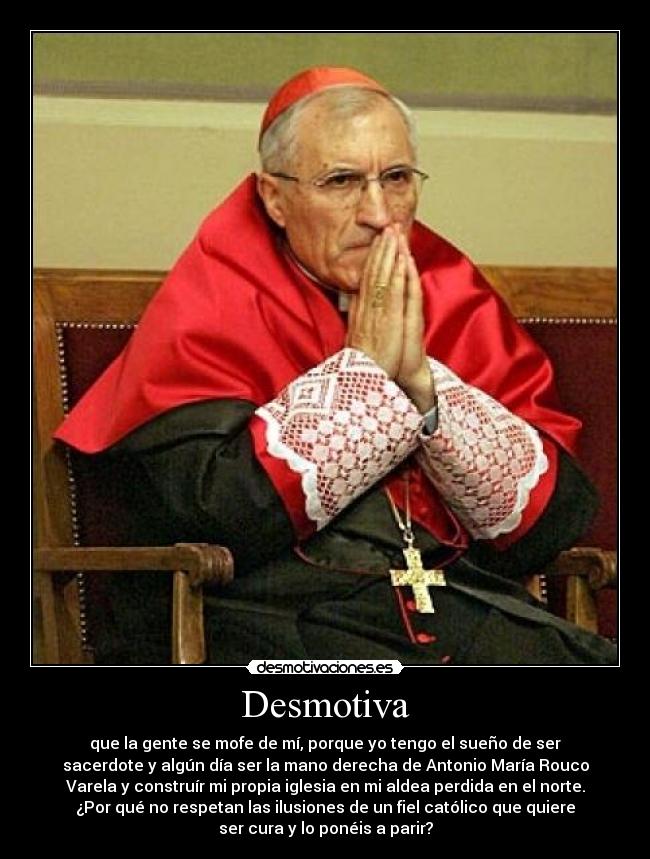 Desmotiva - que la gente se mofe de mí, porque yo tengo el sueño de ser
sacerdote y algún día ser la mano derecha de Antonio María Rouco
Varela y construír mi propia iglesia en mi aldea perdida en el norte.
¿Por qué no respetan las ilusiones de un fiel católico que quiere
ser cura y lo ponéis a parir?