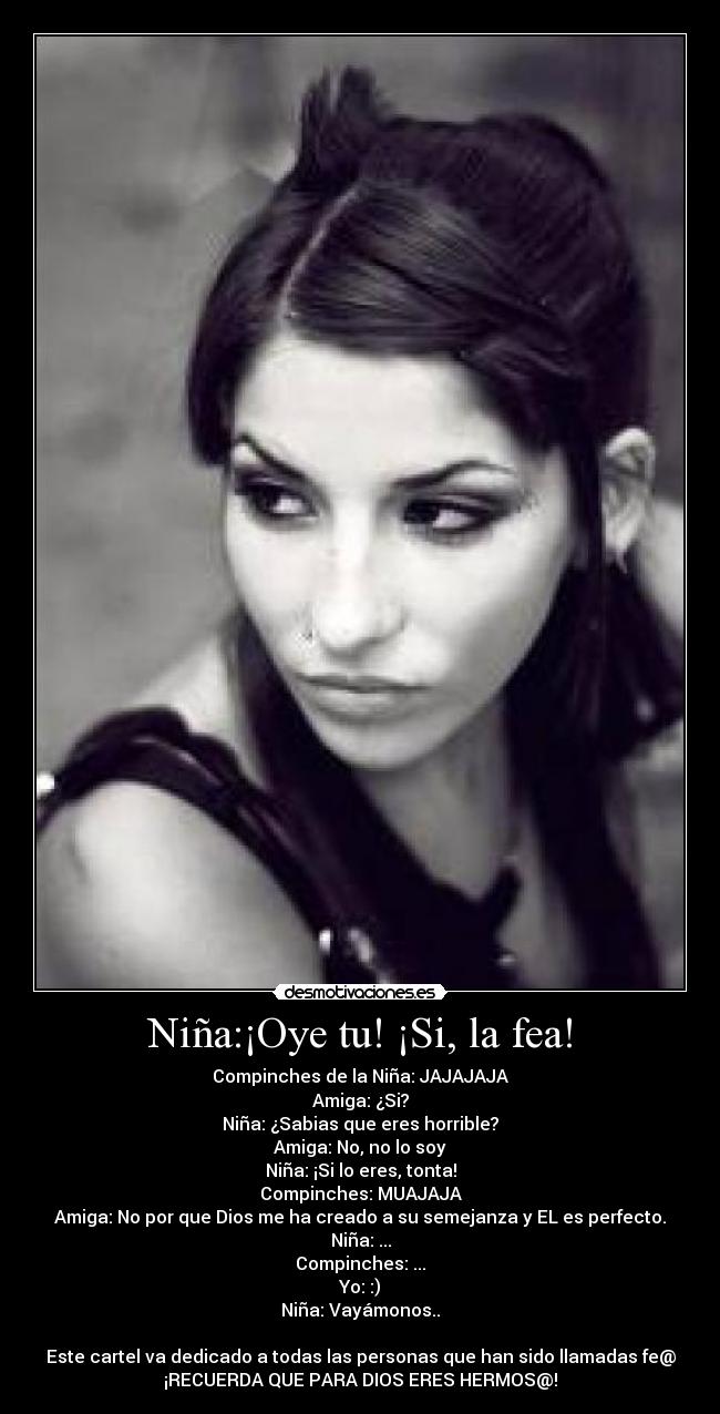 Niña:¡Oye tu! ¡Si, la fea! - Compinches de la Niña: JAJAJAJA
Amiga: ¿Si?
Niña: ¿Sabias que eres horrible?
Amiga: No, no lo soy
Niña: ¡Si lo eres, tonta!
Compinches: MUAJAJA
Amiga: No por que Dios me ha creado a su semejanza y EL es perfecto.
Niña: ...
Compinches: ...
Yo: :)
Niña: Vayámonos..
Este cartel va dedicado a todas las personas que han sido llamadas fe@
¡RECUERDA QUE PARA DIOS ERES HERMOS@!