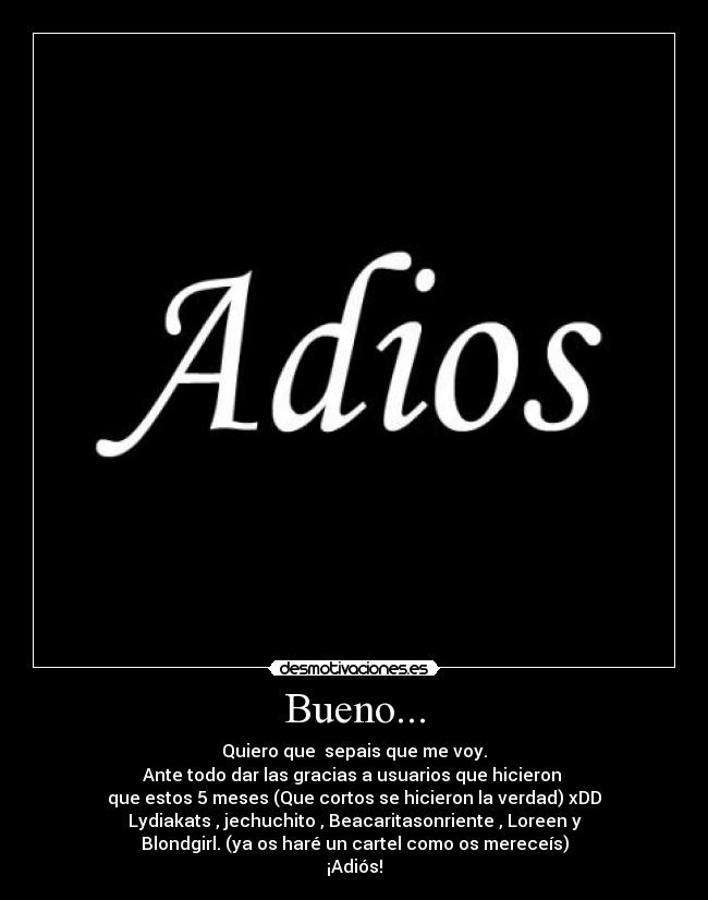 Bueno... - Quiero que  sepais que me voy.
Ante todo dar las gracias a usuarios que hicieron 
que estos 5 meses (Que cortos se hicieron la verdad) xDD
Lydiakats , jechuchito , Beacaritasonriente , Loreen y
Blondgirl. (ya os haré un cartel como os mereceís)
¡Adiós!