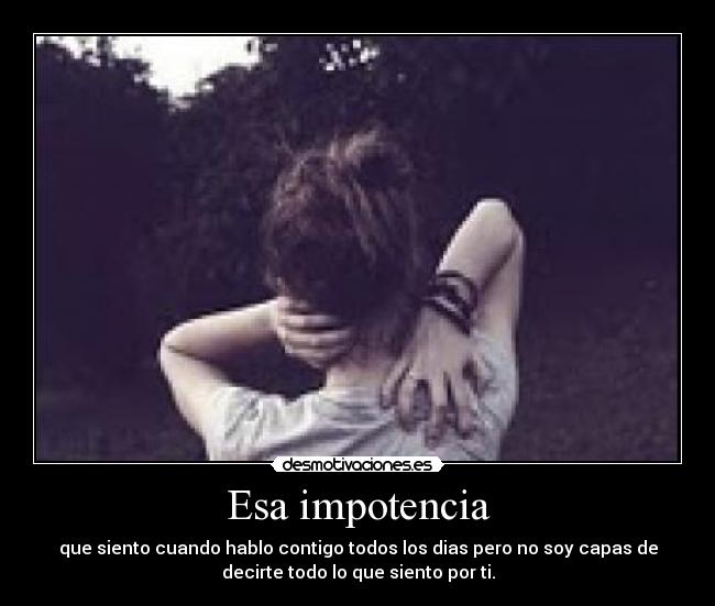 Esa impotencia - que siento cuando hablo contigo todos los dias pero no soy capas de
decirte todo lo que siento por ti.