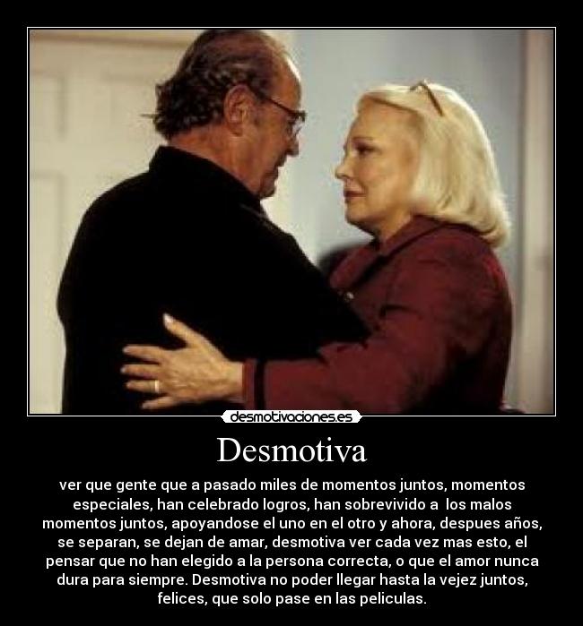 Desmotiva - ver que gente que a pasado miles de momentos juntos, momentos
especiales, han celebrado logros, han sobrevivido a los malos
momentos juntos, apoyandose el uno en el otro y ahora, despues años,
se separan, se dejan de amar, desmotiva ver cada vez mas esto, el
pensar que no han elegido a la persona correcta, o que el amor nunca
dura para siempre. Desmotiva no poder llegar hasta la vejez juntos,
felices, que solo pase en las peliculas.
