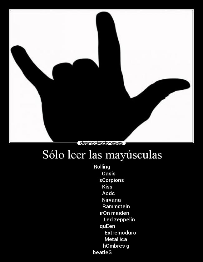 Sólo leer las mayúsculas - Rolling
           Oasis
                sCorpions
         Kiss
           Acdc
                Nirvana
                       Rammstein
                      irOn maiden 
                            Led zeppelin
         quEen
                              Extremoduro
                       Metallica
                       hOmbres g
 beatleS