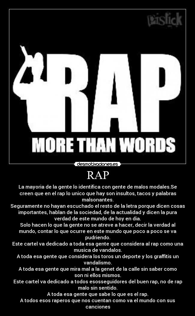 RAP - La mayoria de la gente lo identifica con gente de malos modales.Se
creen que en el rap lo unico que hay son insultos, tacos y palabras
malsonantes.
Seguramente no hayan escuchado el resto de la letra porque dicen cosas
importantes, hablan de la sociedad, de la actualidad y dicen la pura
verdad de este mundo de hoy en dia.
Solo hacen lo que la gente no se atreve a hacer, decir la verdad al
mundo, contar lo que ocurre en este mundo que poco a poco se va
pudriendo.
Este cartel va dedicado a toda esa gente que considera al rap como una
musica de vandalos.
A toda esa gente que considera los toros un deporte y los graffitis un
vandalismo.
A toda esa gente que mira mal a la genet de la calle sin saber como
son ni ellos mismos.
Este cartel va dedicado a todos esosseguidores del buen rap, no de rap
malo sin sentido.
A toda esa gente que sabe lo que es el rap.
A todos esos raperos que nos cuentan como va el mundo con sus
canciones