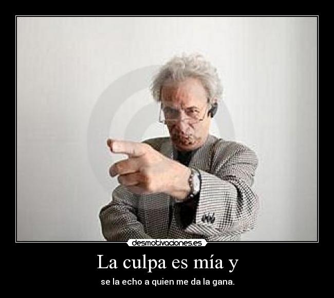 La culpa es mía y - se la echo a quien me da la gana.