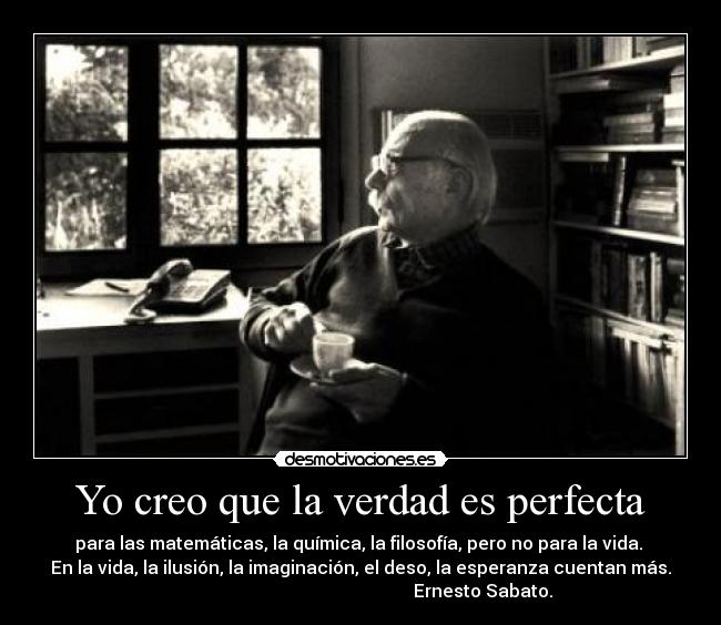 Yo creo que la verdad es perfecta - para las matemáticas, la química, la filosofía, pero no para la vida.
En la vida, la ilusión, la imaginación, el deso, la esperanza cuentan más.
Ernesto Sabato.