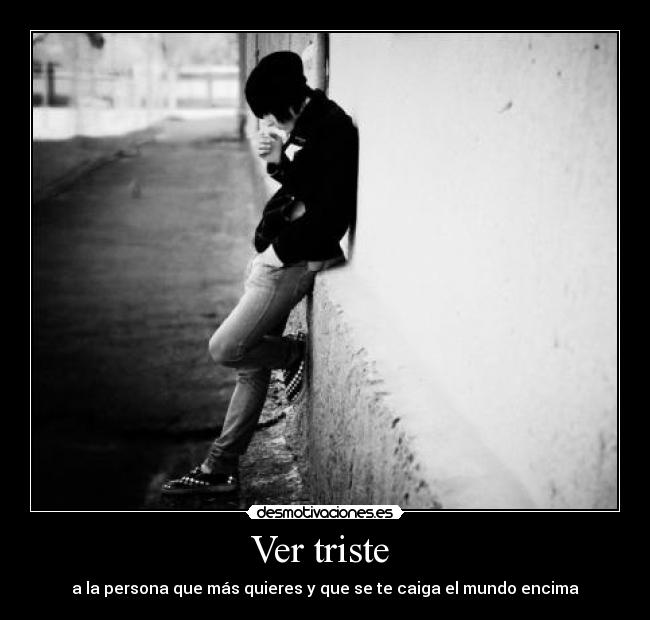 Ver triste - a la persona que más quieres y que se te caiga el mundo encima