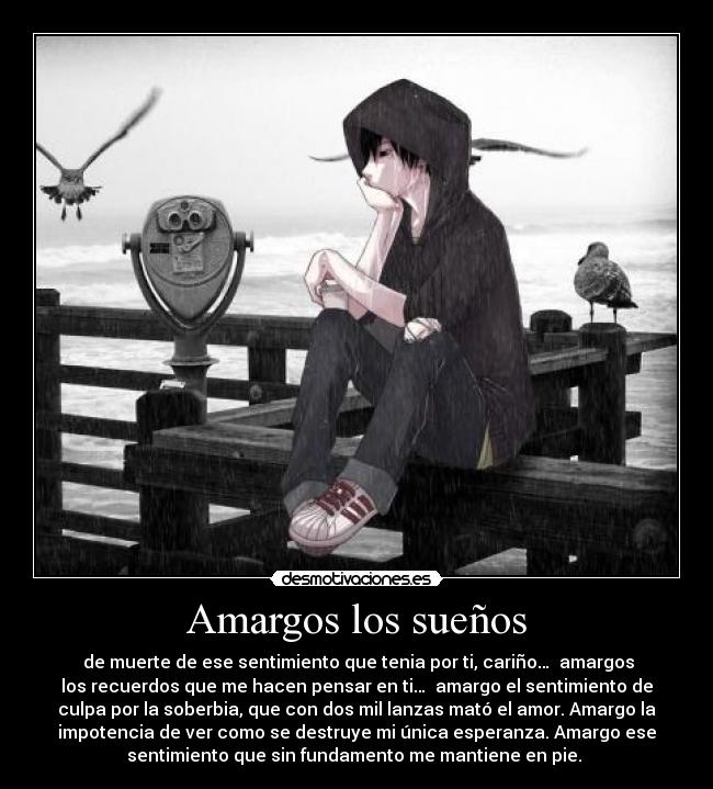 Amargos los sueños - de muerte de ese sentimiento que tenia por ti, cariño… amargos
los recuerdos que me hacen pensar en ti… amargo el sentimiento de
culpa por la soberbia, que con dos mil lanzas mató el amor. Amargo la
impotencia de ver como se destruye mi única esperanza. Amargo ese
sentimiento que sin fundamento me mantiene en pie.