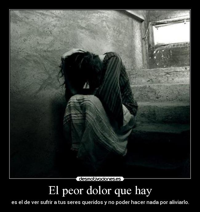 El peor dolor que hay - es el de ver sufrir a tus seres queridos y no poder hacer nada por aliviarlo.