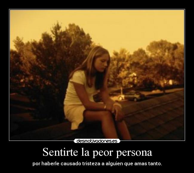 Sentirte la peor persona - por haberle causado tristeza a alguien que amas tanto.