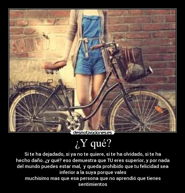 ¿Y qué? - Si te ha dejadado, si ya no te quiere, si te ha olvidado, si te ha
hecho daño..¿y qué? eso demuestra que TU eres superior, y por nada
del mundo puedes estar mal, y queda prohibido que tu felicidad sea
inferior a la suya porque vales
muchísimo mas que esa persona que no aprendió que tienes
sentimientos