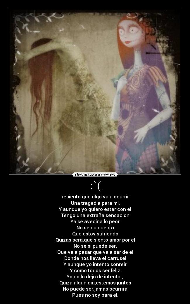 :`( - resiento que algo va a ocurrir
Una tragedia para mi.
Y aunque yo quiero estar con el
Tengo una extraña sensacion
Ya se avecina lo peor
No se da cuenta
Que estoy sufriendo
Quizas sera,que siento amor por el
No se si puede ser.
Que va a pasar que va a ser de el
Donde nos lleva el carrusel
Y aunque yo intento sonreir
Y como todos ser feliz
Yo no lo dejo de intentar,
Quiza algun dia,estemos juntos
No puede ser,jamas ocurrira
Pues no soy para el.