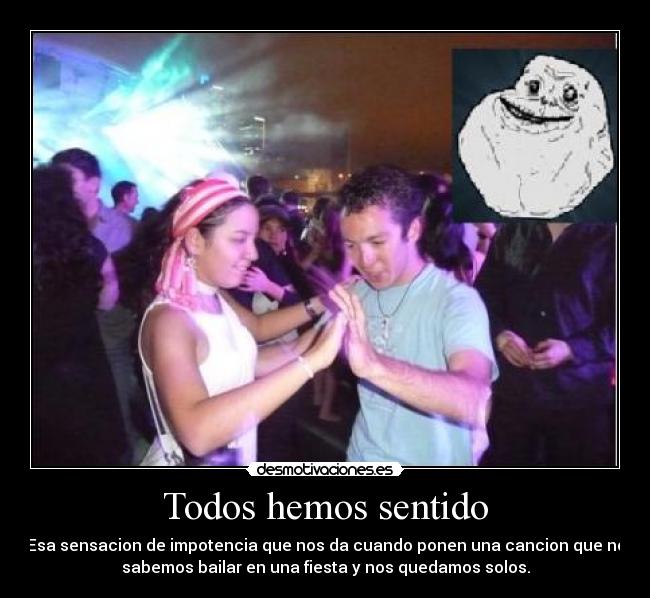 Todos hemos sentido - Esa sensacion de impotencia que nos da cuando ponen una cancion que no
sabemos bailar en una fiesta y nos quedamos solos.