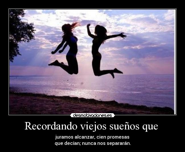Recordando viejos sueños que - juramos alcanzar, cien promesas
que decían; nunca nos separarán.