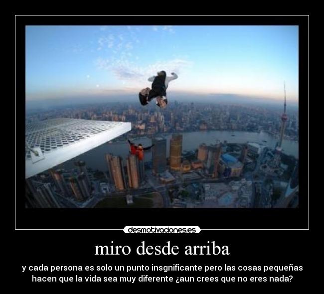 miro desde arriba - y cada persona es solo un punto insgnificante pero las cosas pequeñas
hacen que la vida sea muy diferente ¿aun crees que no eres nada?