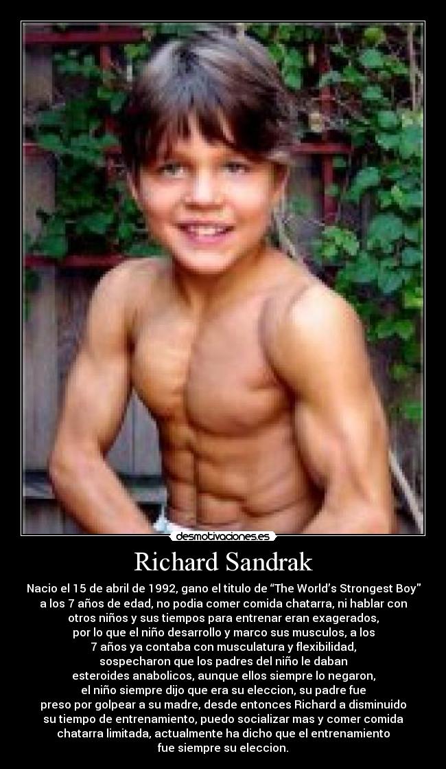 Richard Sandrak - Nacio el 15 de abril de 1992, gano el titulo de “The World’s Strongest Boy
a los 7 años de edad, no podia comer comida chatarra, ni hablar con
otros niños y sus tiempos para entrenar eran exagerados,
por lo que el niño desarrollo y marco sus musculos, a los
7 años ya contaba con musculatura y flexibilidad,
sospecharon que los padres del niño le daban
esteroides anabolicos, aunque ellos siempre lo negaron,
el niño siempre dijo que era su eleccion, su padre fue
preso por golpear a su madre, desde entonces Richard a disminuido
su tiempo de entrenamiento, puedo socializar mas y comer comida
chatarra limitada, actualmente ha dicho que el entrenamiento
fue siempre su eleccion.