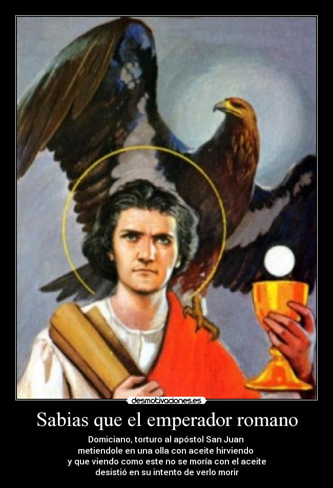 Sabias que el emperador romano - Domiciano, torturo al apóstol San Juan
metiendole en una olla con aceite hirviendo
y que viendo como este no se moría con el aceite
desistió en su intento de verlo morir