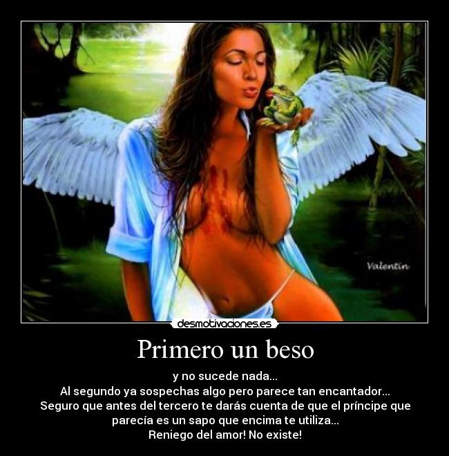 Primero un beso - y no sucede nada...
Al segundo ya sospechas algo pero parece tan encantador...
Seguro que antes del tercero te darás cuenta de que el príncipe que
parecía es un sapo que encima te utiliza...
Reniego del amor! No existe!