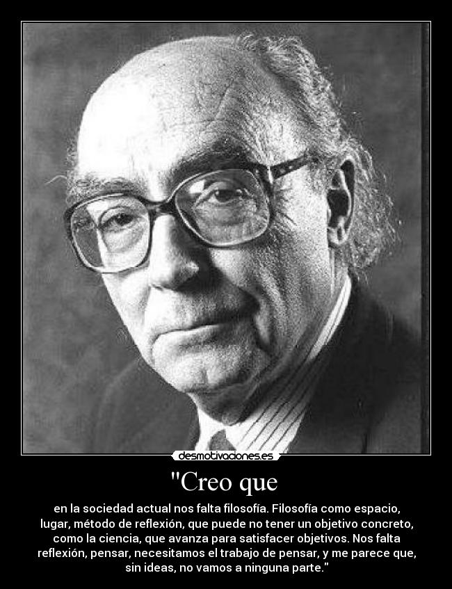 Creo que  - en la sociedad actual nos falta filosofía. Filosofía como espacio,
lugar, método de reflexión, que puede no tener un objetivo concreto,
como la ciencia, que avanza para satisfacer objetivos. Nos falta
reflexión, pensar, necesitamos el trabajo de pensar, y me parece que,
sin ideas, no vamos a ninguna parte.