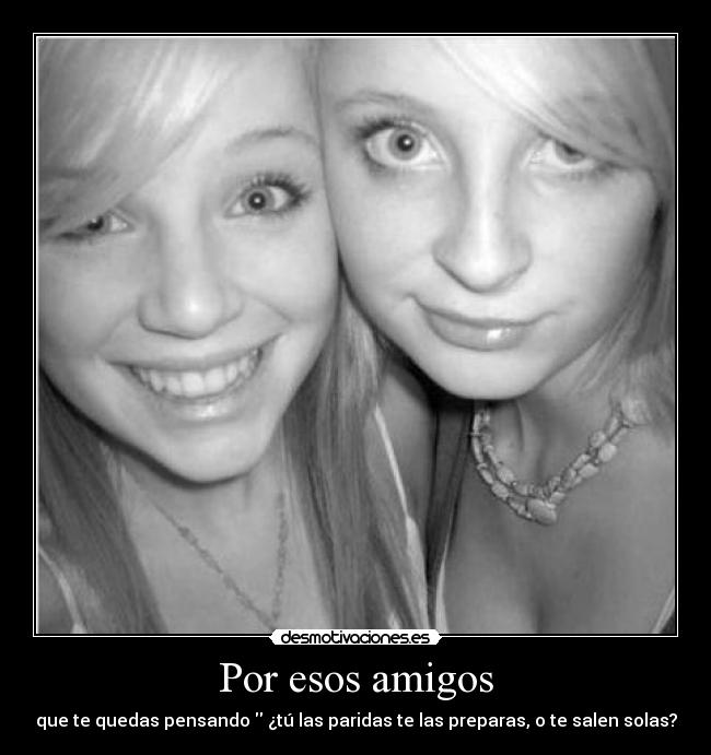 Por esos amigos - que te quedas pensando ¿tú las paridas te las preparas, o te salen solas?