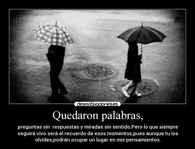 Quedaron palabras, - preguntas sin  respuestas y miradas sin sentido.Pero lo que siempre
seguirá vivo será el recuerdo de esos momentos,pues aunque tu los
olvides,podrán ocupar un lugar en mis pensamientos.