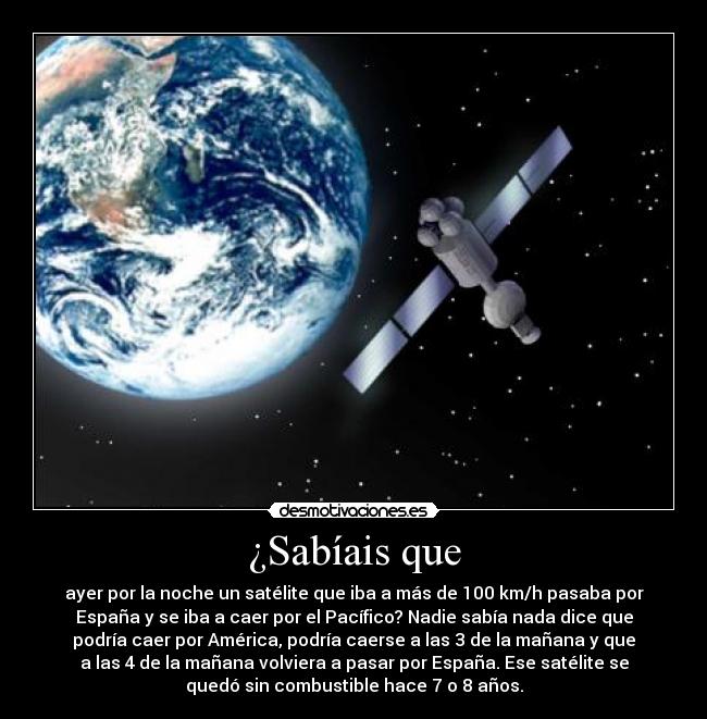 ¿Sabíais que - ayer por la noche un satélite que iba a más de 100 km/h pasaba por
España y se iba a caer por el Pacífico? Nadie sabía nada dice que
podría caer por América, podría caerse a las 3 de la mañana y que
a las 4 de la mañana volviera a pasar por España. Ese satélite se
quedó sin combustible hace 7 o 8 años.