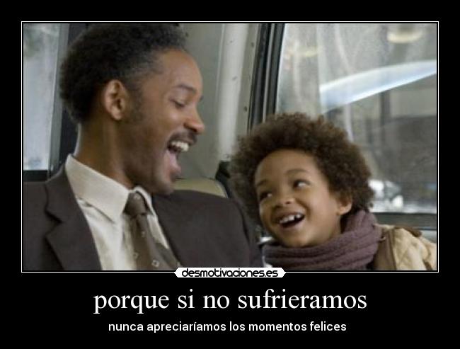 porque si no sufrieramos - nunca apreciaríamos los momentos felices