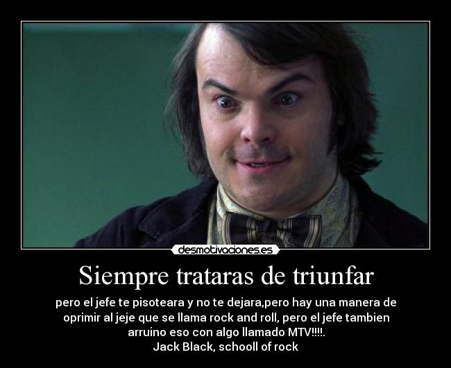 Siempre trataras de triunfar - pero el jefe te pisoteara y no te dejara,pero hay una manera de
oprimir al jeje que se llama rock and roll, pero el jefe tambien
arruino eso con algo llamado MTV!!!!.
Jack Black, schooll of rock