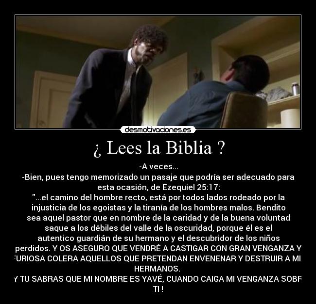 ¿ Lees la Biblia ? - -A veces...
-Bien, pues tengo memorizado un pasaje que podría ser adecuado para
esta ocasión, de Ezequiel 25:17:
...el camino del hombre recto, está por todos lados rodeado por la
injusticia de los egoistas y la tiranía de los hombres malos. Bendito
sea aquel pastor que en nombre de la caridad y de la buena voluntad
saque a los débiles del valle de la oscuridad, porque él es el
autentico guardián de su hermano y el descubridor de los niños
perdidos. Y OS ASEGURO QUE VENDRÉ A CASTIGAR CON GRAN VENGANZA Y
FURIOSA COLERA AQUELLOS QUE PRETENDAN ENVENENAR Y DESTRUIR A MIS
HERMANOS. 
¡ Y TU SABRAS QUE MI NOMBRE ES YAVÉ, CUANDO CAIGA MI VENGANZA SOBRE
TI !