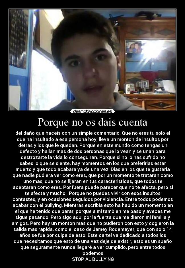 Porque no os dais cuenta - del daño que haceis con un simple comentario. Que no eres tu solo el
que ha insultado a esa persona hoy, lleva un monton de insultos por
detras y los que le quedan. Porque en este mundo como tengas un
defecto y hallan mas de dos personas que lo vean y se unan para
destrozarte la vida lo conseguiran. Porque si no lo has sufrido no
sabes lo que se siente, hay momentos en los que preferirias estar
muerto y que todo acabara ya de una vez. Dias en los que te gustaria
que nadie pudiera ver como eres, que por un momento te trataran como
uno mas, que no se fijaran en tus caracteristicas, que todos te
aceptaran como eres. Por fuera puede parecer que no te afecta, pero si
te afecta y mucho. Porque no puedes vivir con esos insultos
contastes, y en ocasiones seguidos por violencia. Entre todos podemos
acabar con el bullying. Mientras escribia esto ha habido un momento en
el que he tenido que parar, porque a mi tambien me paso y aveces me
sigue pasando. Pero sigo aqui por la fuerza que me dieron mi familia y
amigos. Pero hay un monton mas que no pudieron con esto y cogieron la
salida mas rapida, como el caso de Jamey Rodemeyer, que con solo 14
años se fue por culpa de esto. Este cartel va dedicado a todos los
que necesitamos que esto de una vez deje de existir, esto es un sueño
que seguramente nunca llegaré a ver cumplido, pero entre todos
podemos
STOP AL BULLYING