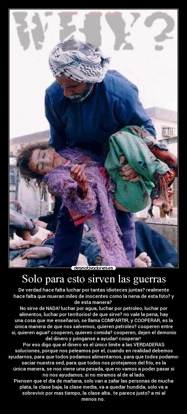 Solo para esto sirven las guerras - De verdad hace falta luchar por tantas idioteces juntas? realmente
hace falta que mueran miles de inocentes como la nena de esta foto? y
de esta manera?
No sirve de NADA! luchar por agua, luchar por petroleo, luchar por
alimentos, luchar por territorios! de que sirve? no vale la pena, hay
una cosa que me enseñaron, se llama COMPARTIR, y COOPERAR, es la
única manera de que nos salvemos, quieren petroleo? cooperen entre
si, quieren agua? cooperen, quieren comida? cooperen, dejen el demonio
del dinero y pónganse a ayudar! cooperar!
Por eso digo que el dinero es el único limite a las VERDADERAS
soluciones, porque nos peleamos por el, cuando en realidad debemos
ayudarnos, para que todos podamos alimentarnos, para que todos podamos
saciar nuestra sed, para que todos nos protejamos del frío, es la
única manera, se nos viene una pesada, que no vamos a poder pasar si
no nos ayudamos, si no miramos al de al lado.
Piensen que el día de mañana, solo van a zafar las personas de mucha
plata, la clase baja, la clase media, va a quedar hundida, solo va a
sobrevivir por mas tiempo, la clase alta.. te parece justo? a mi al
menos no.