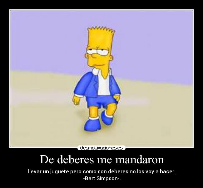 De deberes me mandaron - llevar un juguete pero como son deberes no los voy a hacer.
-Bart Simpson-.